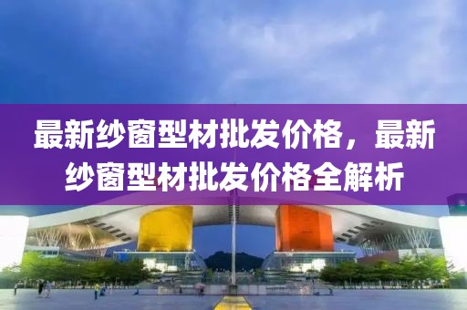 最新紗窗型材批發價格，最新紗窗型材批發價格全解析