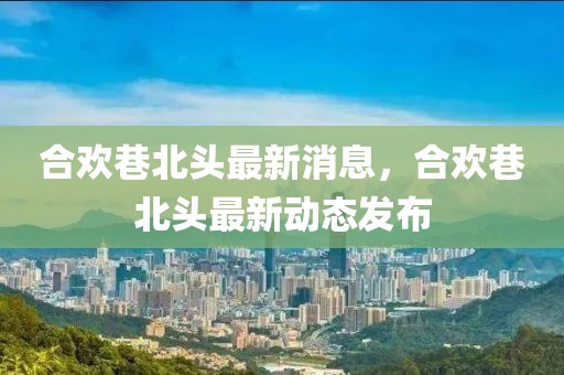 合歡巷北頭最新消息，合歡巷北頭最新動態(tài)發(fā)布