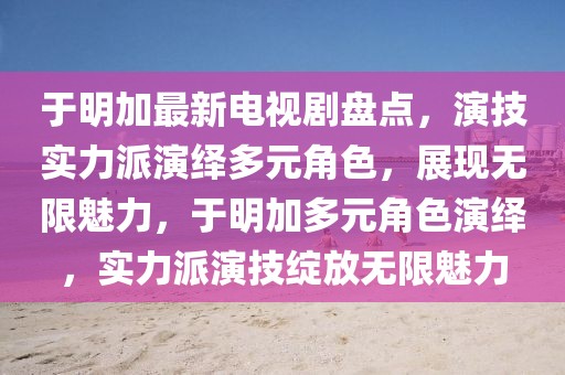 于明加最新電視劇盤點，演技實力派演繹多元角色，展現無限魅力，于明加多元角色演繹，實力派演技綻放無限魅力