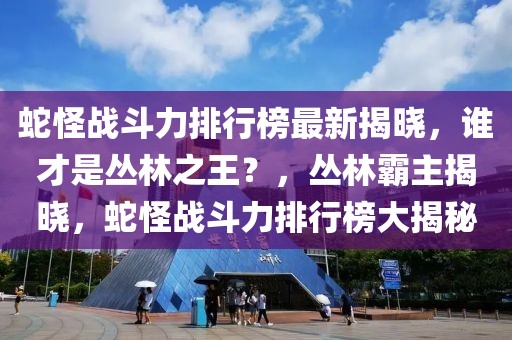 蛇怪戰斗力排行榜最新揭曉，誰才是叢林之王？，叢林霸主揭曉，蛇怪戰斗力排行榜大揭秘
