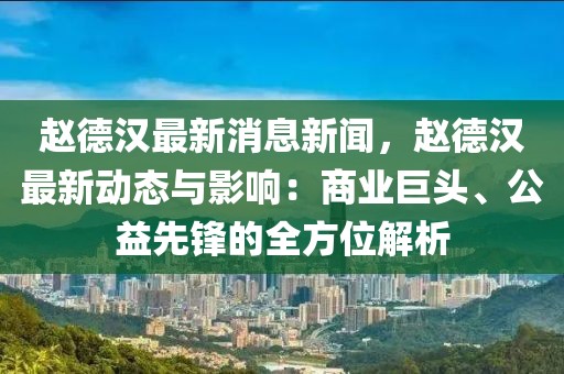 趙德漢最新消息新聞，趙德漢最新動態與影響：商業巨頭、公益先鋒的全方位解析
