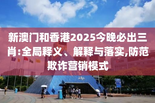 新澳門和香港2025今晚必出三肖:全局釋義、解釋與落實(shí),防范欺詐營(yíng)銷模式