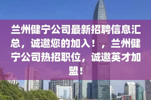 蘭州健寧公司最新招聘信息匯總，誠邀您的加入！，蘭州健寧公司熱招職位，誠邀英才加盟！