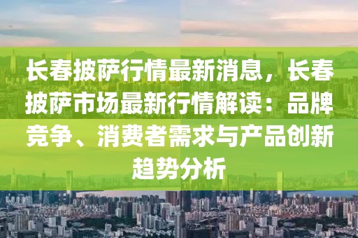 長春披薩行情最新消息，長春披薩市場最新行情解讀：品牌競爭、消費(fèi)者需求與產(chǎn)品創(chuàng)新趨勢分析
