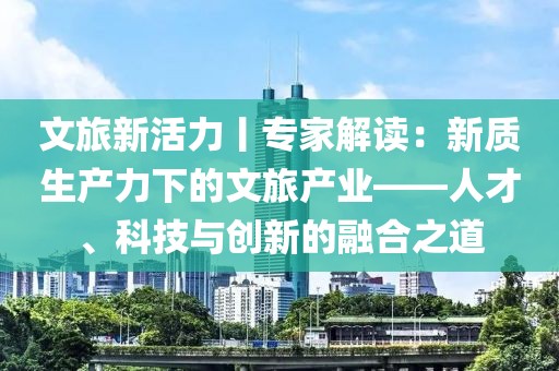 文旅新活力丨專家解讀：新質生產力下的文旅產業——人才、科技與創新的融合之道