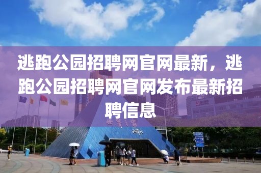 逃跑公園招聘網官網最新，逃跑公園招聘網官網發布最新招聘信息