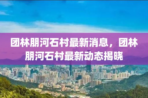 團(tuán)林朋河石村最新消息，團(tuán)林朋河石村最新動態(tài)揭曉