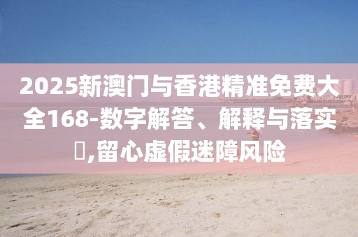 2025新澳門與香港精準免費大全168-數字解答、解釋與落實?,留心虛假迷障風險