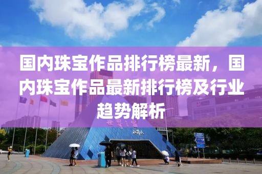 國內珠寶作品排行榜最新，國內珠寶作品最新排行榜及行業趨勢解析