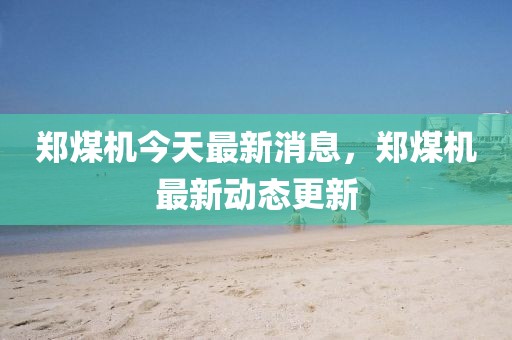 鄭煤機今天最新消息，鄭煤機最新動態更新