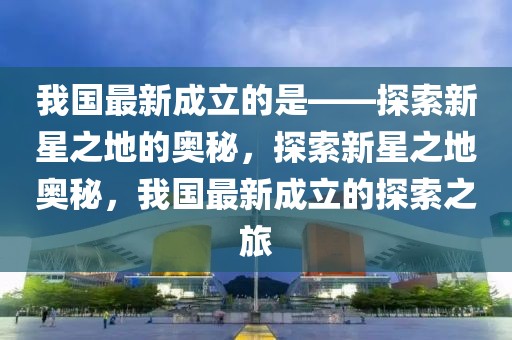 我國(guó)最新成立的是——探索新星之地的奧秘，探索新星之地奧秘，我國(guó)最新成立的探索之旅