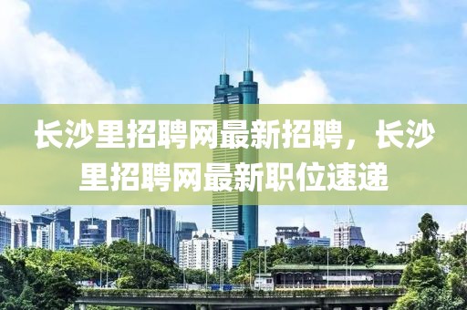 長沙里招聘網最新招聘，長沙里招聘網最新職位速遞