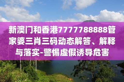 新澳門和香港7777788888管家婆三肖三碼動態解答、解釋與落實-警惕虛假誘導危害