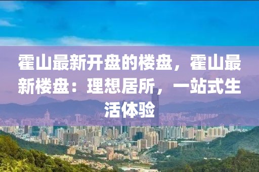 霍山最新開盤的樓盤，霍山最新樓盤：理想居所，一站式生活體驗