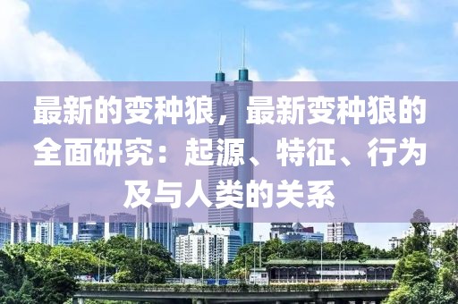 最新的變種狼，最新變種狼的全面研究：起源、特征、行為及與人類的關系