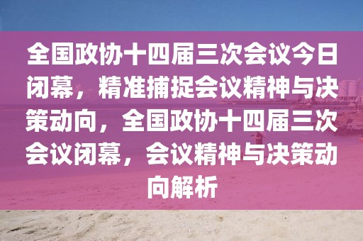 全國政協十四屆三次會議今日閉幕，精準捕捉會議精神與決策動向，全國政協十四屆三次會議閉幕，會議精神與決策動向解析