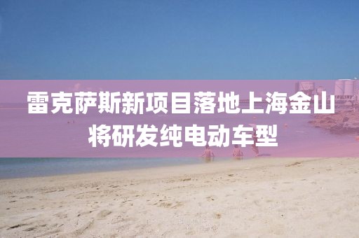 雷克薩斯新項目落地上海金山 將研發(fā)純電動車型