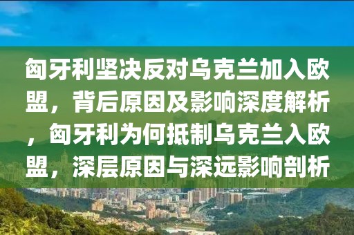 匈牙利堅決反對烏克蘭加入歐盟，背后原因及影響深度解析，匈牙利為何抵制烏克蘭入歐盟，深層原因與深遠影響剖析