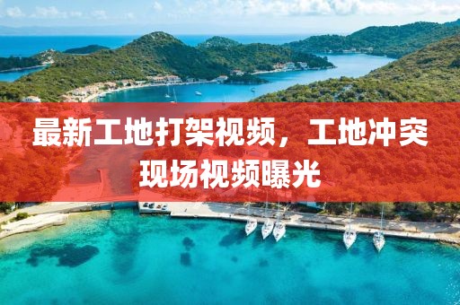 最新工地打架視頻，工地沖突現場視頻曝光