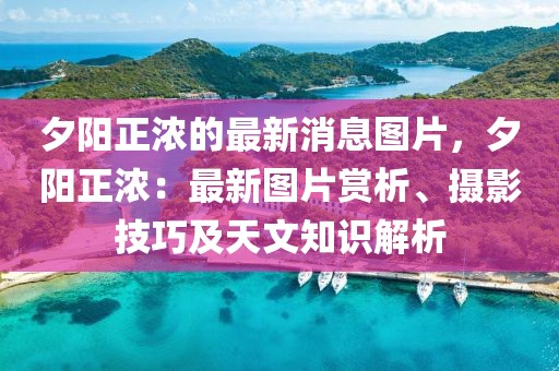 夕陽正濃的最新消息圖片，夕陽正濃：最新圖片賞析、攝影技巧及天文知識解析
