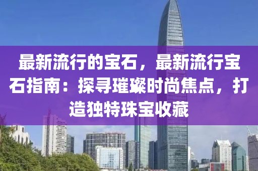 最新流行的寶石，最新流行寶石指南：探尋璀璨時(shí)尚焦點(diǎn)，打造獨(dú)特珠寶收藏