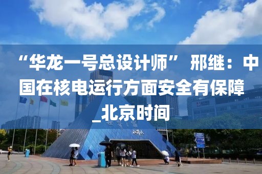 “華龍一號總設計師” 邢繼：中國在核電運行方面安全有保障_北京時間