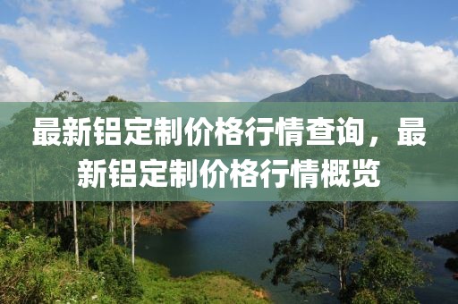 最新鋁定制價格行情查詢，最新鋁定制價格行情概覽
