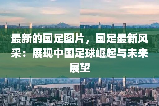 最新的國足圖片，國足最新風采：展現中國足球崛起與未來展望
