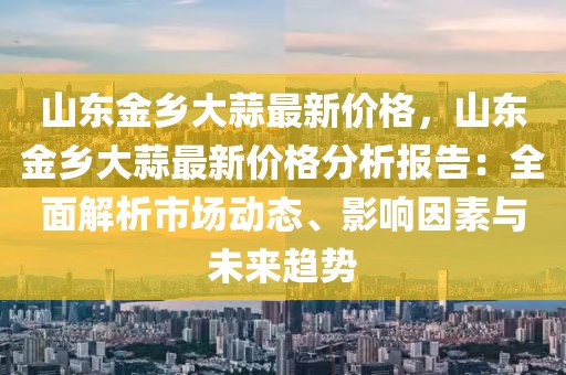山東金鄉大蒜最新價格，山東金鄉大蒜最新價格分析報告：全面解析市場動態、影響因素與未來趨勢