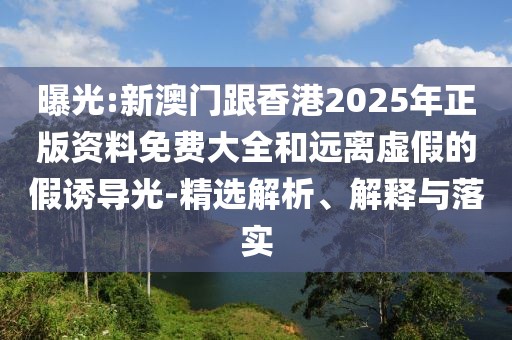 曝光:新澳門跟香港2025年正版資料免費大全和遠離虛假的假誘導光-精選解析、解釋與落實