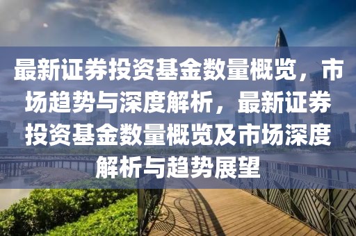 最新證券投資基金數量概覽，市場趨勢與深度解析，最新證券投資基金數量概覽及市場深度解析與趨勢展望
