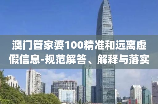 澳門管家婆100精準和遠離虛假信息-規范解答、解釋與落實