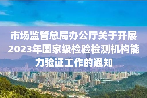 市場監管總局辦公廳關于開展2023年國家級檢驗檢測機構能力驗證工作的通知