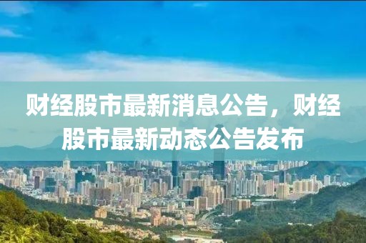 財經股市最新消息公告，財經股市最新動態公告發布