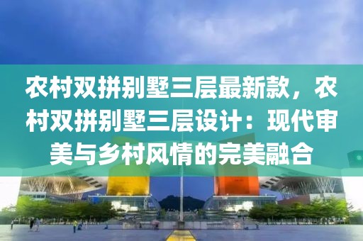 農村雙拼別墅三層最新款，農村雙拼別墅三層設計：現代審美與鄉村風情的完美融合
