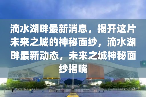 滴水湖畔最新消息，揭開這片未來之城的神秘面紗，滴水湖畔最新動(dòng)態(tài)，未來之城神秘面紗揭曉