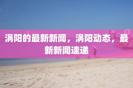 渦陽的最新新聞，渦陽動態，最新新聞速遞