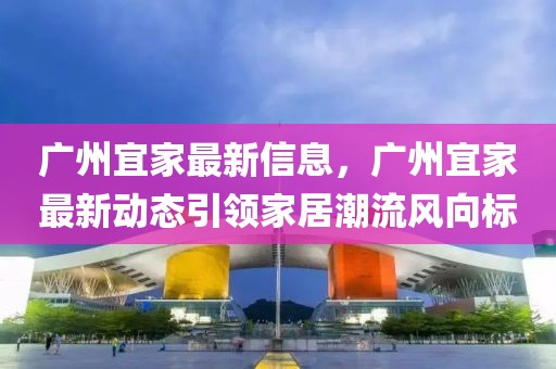 廣州宜家最新信息，廣州宜家最新動態引領家居潮流風向標