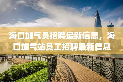 海口加氣員招聘最新信息，海口加氣站員工招聘最新信息