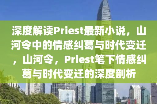 深度解讀Priest最新小說，山河令中的情感糾葛與時代變遷，山河令，Priest筆下情感糾葛與時代變遷的深度剖析