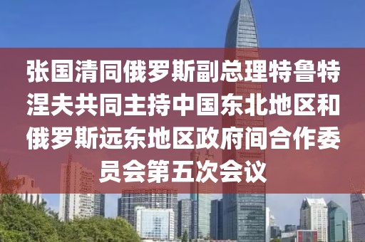 張國清同俄羅斯副總理特魯特涅夫共同主持中國東北地區和俄羅斯遠東地區政府間合作委員會第五次會議