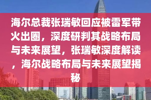 海爾總裁張瑞敏回應被雷軍帶火出圈，深度研判其戰略布局與未來展望，張瑞敏深度解讀，海爾戰略布局與未來展望揭秘