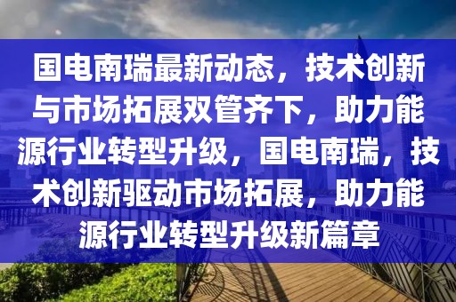 國電南瑞最新動態，技術創新與市場拓展雙管齊下，助力能源行業轉型升級，國電南瑞，技術創新驅動市場拓展，助力能源行業轉型升級新篇章