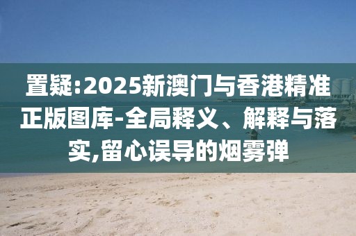 置疑:2025新澳門與香港精準(zhǔn)正版圖庫-全局釋義、解釋與落實(shí),留心誤導(dǎo)的煙霧彈