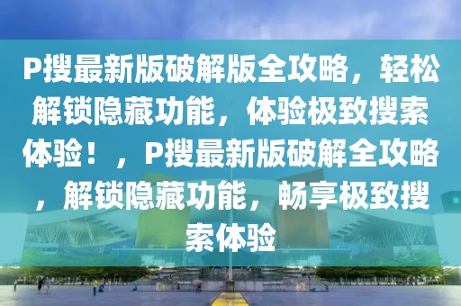 P搜最新版破解版全攻略，輕松解鎖隱藏功能，體驗(yàn)極致搜索體驗(yàn)！，P搜最新版破解全攻略，解鎖隱藏功能，暢享極致搜索體驗(yàn)