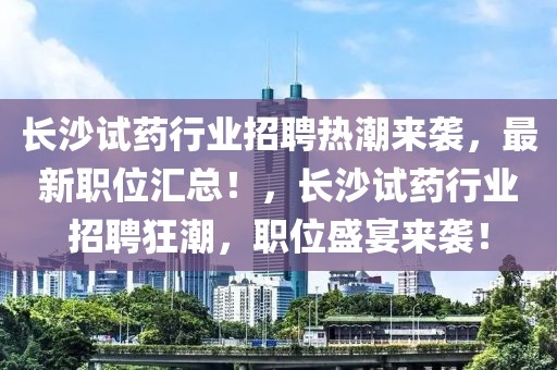 長(zhǎng)沙試藥行業(yè)招聘熱潮來襲，最新職位匯總！，長(zhǎng)沙試藥行業(yè)招聘狂潮，職位盛宴來襲！