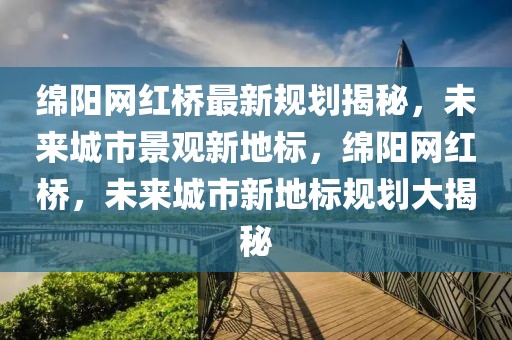 綿陽網紅橋最新規劃揭秘，未來城市景觀新地標，綿陽網紅橋，未來城市新地標規劃大揭秘