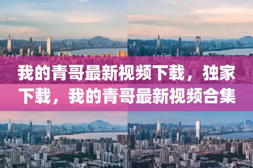 我的青哥最新視頻下載，獨家下載，我的青哥最新視頻合集