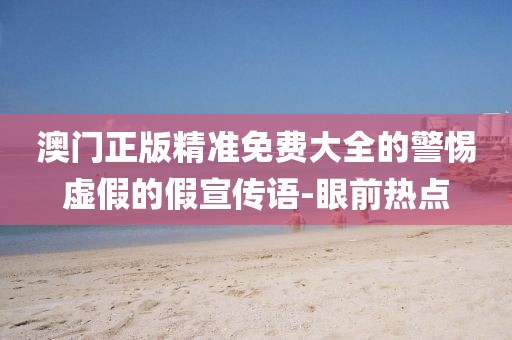 澳門正版精準(zhǔn)免費(fèi)大全的警惕虛假的假宣傳語-眼前熱點(diǎn)