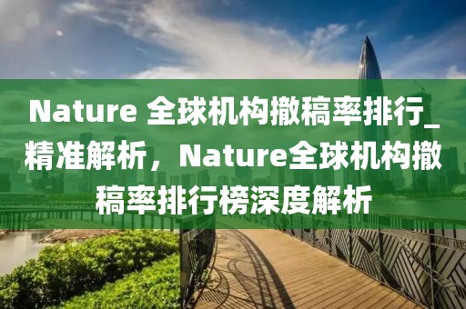 Nature 全球機構撤稿率排行_精準解析，Nature全球機構撤稿率排行榜深度解析